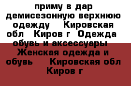 приму в дар демисезонную верхнюю одежду  - Кировская обл., Киров г. Одежда, обувь и аксессуары » Женская одежда и обувь   . Кировская обл.,Киров г.